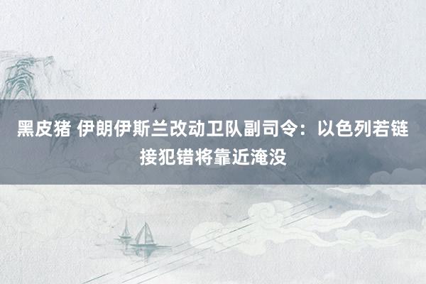 黑皮猪 伊朗伊斯兰改动卫队副司令：以色列若链接犯错将靠近淹没