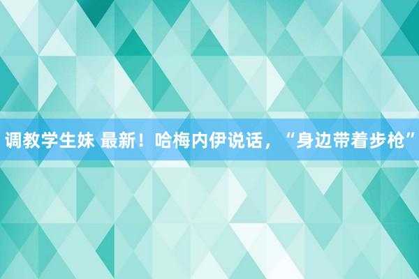 调教学生妹 最新！哈梅内伊说话，“身边带着步枪”