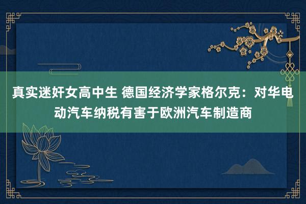 真实迷奸女高中生 德国经济学家格尔克：对华电动汽车纳税有害于欧洲汽车制造商