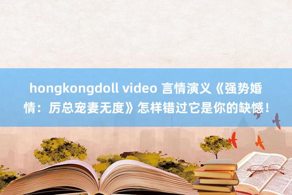 hongkongdoll video 言情演义《强势婚情：厉总宠妻无度》怎样错过它是你的缺憾！