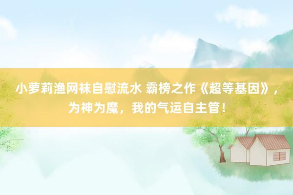 小萝莉渔网袜自慰流水 霸榜之作《超等基因》，为神为魔，我的气运自主管！