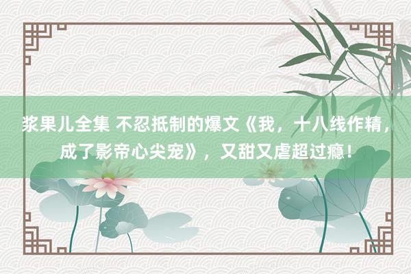 浆果儿全集 不忍抵制的爆文《我，十八线作精，成了影帝心尖宠》，又甜又虐超过瘾！