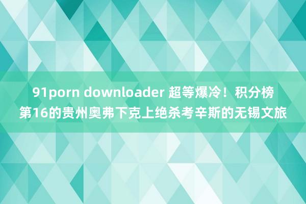 91porn downloader 超等爆冷！积分榜第16的贵州奥弗下克上绝杀考辛斯的无锡文旅