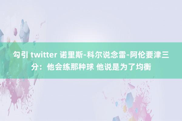 勾引 twitter 诺里斯-科尔说念雷-阿伦要津三分：他会练那种球 他说是为了均衡