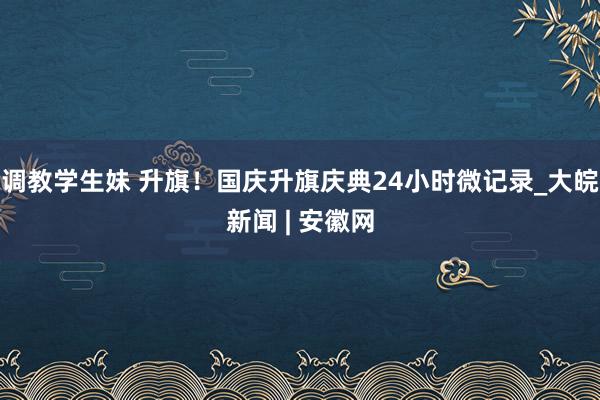 调教学生妹 升旗！国庆升旗庆典24小时微记录_大皖新闻 | 安徽网