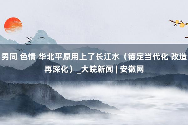 男同 色情 华北平原用上了长江水（锚定当代化 改造再深化）_大皖新闻 | 安徽网