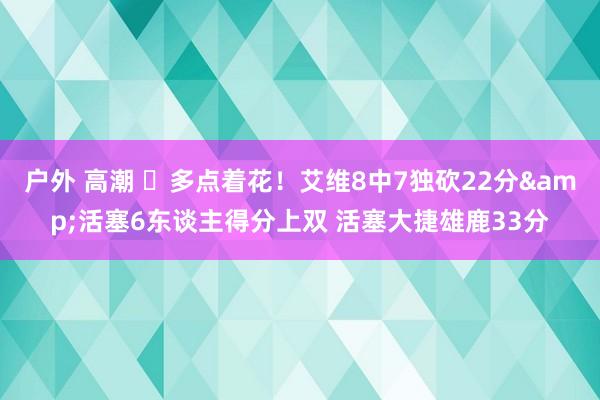 户外 高潮 ⚡多点着花！艾维8中7独砍22分&活塞6东谈主得分上双 活塞大捷雄鹿33分