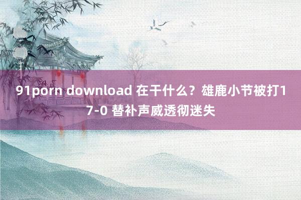 91porn download 在干什么？雄鹿小节被打17-0 替补声威透彻迷失