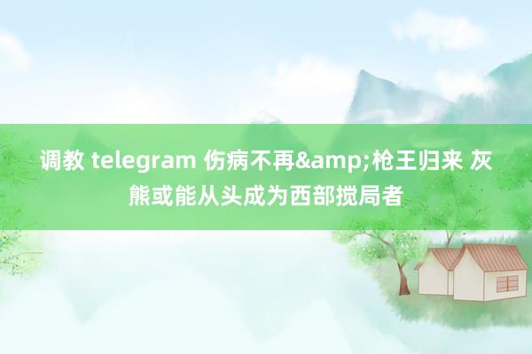 调教 telegram 伤病不再&枪王归来 灰熊或能从头成为西部搅局者