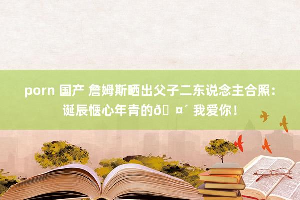 porn 国产 詹姆斯晒出父子二东说念主合照：诞辰惬心年青的🤴 我爱你！