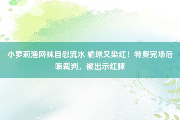 小萝莉渔网袜自慰流水 输球又染红！特奥完场后喷裁判，被出示红牌