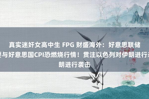 真实迷奸女高中生 FPG 财盛海外：好意思联储纪要与好意思国CPI恐燃烧行情！贯注以色列对伊朗进行袭击