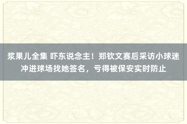 浆果儿全集 吓东说念主！郑钦文赛后采访小球迷冲进球场找她签名，亏得被保安实时防止