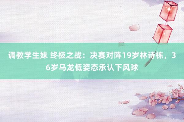 调教学生妹 终极之战：决赛对阵19岁林诗栋，36岁马龙低姿态承认下风球