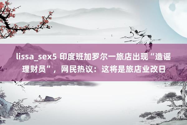 lissa_sex5 印度班加罗尔一旅店出现“造谣理财员”，网民热议：这将是旅店业改日