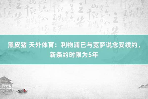 黑皮猪 天外体育：利物浦已与宽萨说念妥续约，新条约时限为5年