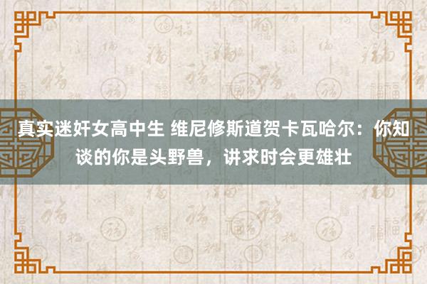 真实迷奸女高中生 维尼修斯道贺卡瓦哈尔：你知谈的你是头野兽，讲求时会更雄壮