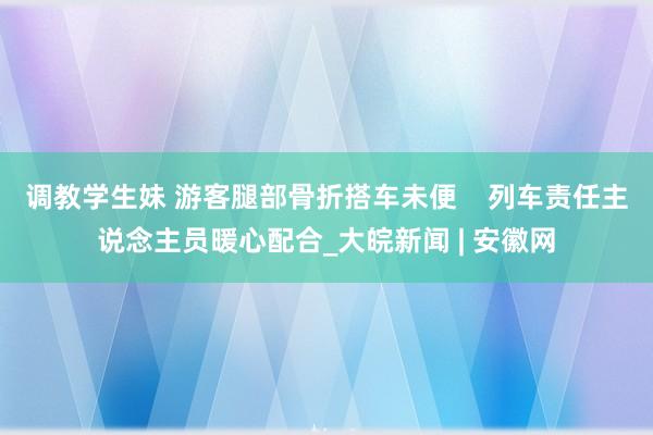 调教学生妹 游客腿部骨折搭车未便    列车责任主说念主员暖心配合_大皖新闻 | 安徽网