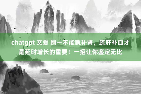 chatgpt 文爱 别一不能就补肾，疏肝补血才是延时增长的重要！一招让你鉴定无比