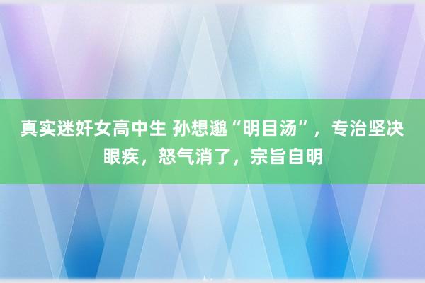 真实迷奸女高中生 孙想邈“明目汤”，专治坚决眼疾，怒气消了，宗旨自明