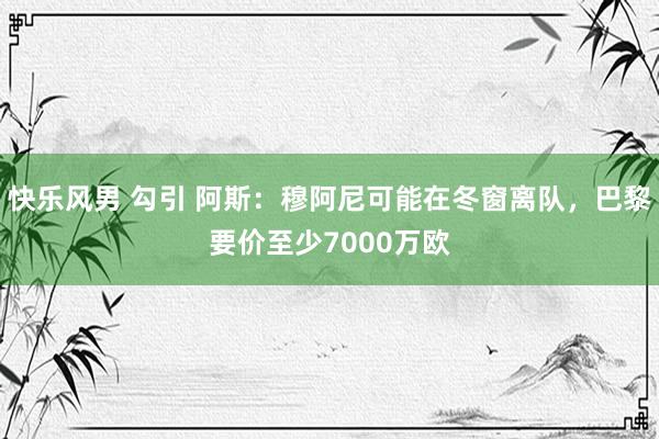 快乐风男 勾引 阿斯：穆阿尼可能在冬窗离队，巴黎要价至少7000万欧