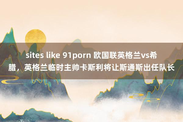 sites like 91porn 欧国联英格兰vs希腊，英格兰临时主帅卡斯利将让斯通斯出任队长