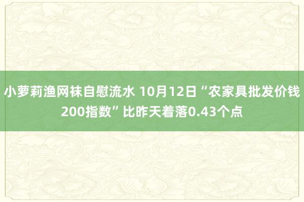 小萝莉渔网袜自慰流水 10月12日“农家具批发价钱200指数”比昨天着落0.43个点