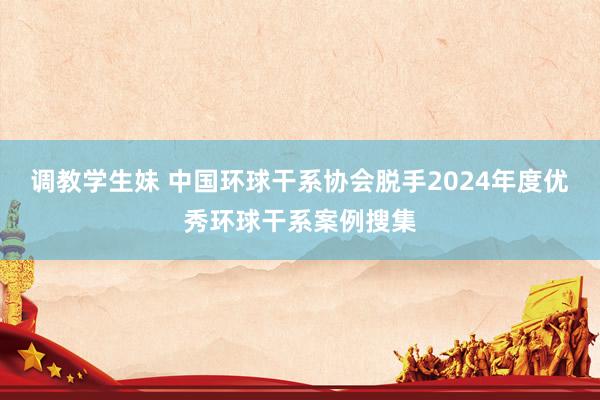 调教学生妹 中国环球干系协会脱手2024年度优秀环球干系案例搜集