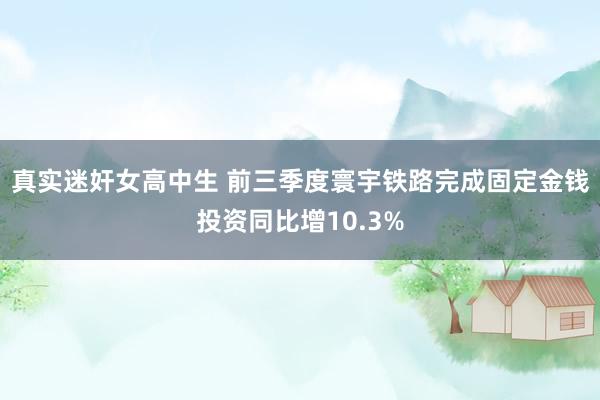 真实迷奸女高中生 前三季度寰宇铁路完成固定金钱投资同比增10.3%