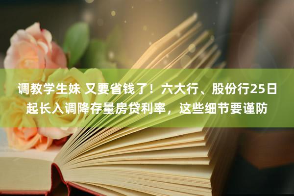 调教学生妹 又要省钱了！六大行、股份行25日起长入调降存量房贷利率，这些细节要谨防