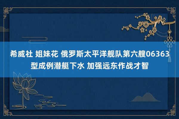 希威社 姐妹花 俄罗斯太平洋舰队第六艘06363型成例潜艇下水 加强远东作战才智