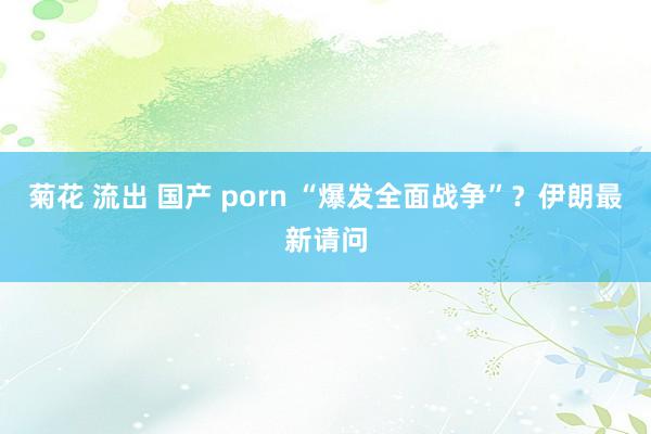 菊花 流出 国产 porn “爆发全面战争”？伊朗最新请问