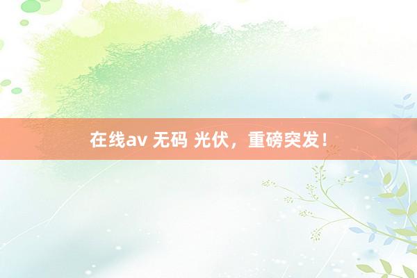 在线av 无码 光伏，重磅突发！