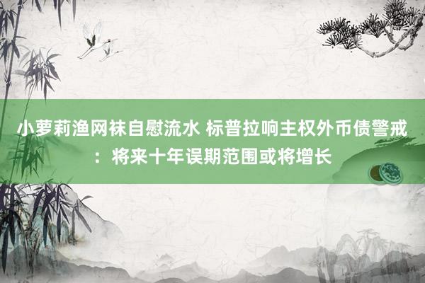 小萝莉渔网袜自慰流水 标普拉响主权外币债警戒：将来十年误期范围或将增长