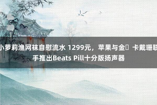 小萝莉渔网袜自慰流水 1299元，苹果与金・卡戴珊联手推出Beats Pill十分版扬声器