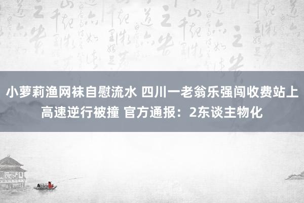 小萝莉渔网袜自慰流水 四川一老翁乐强闯收费站上高速逆行被撞 官方通报：2东谈主物化