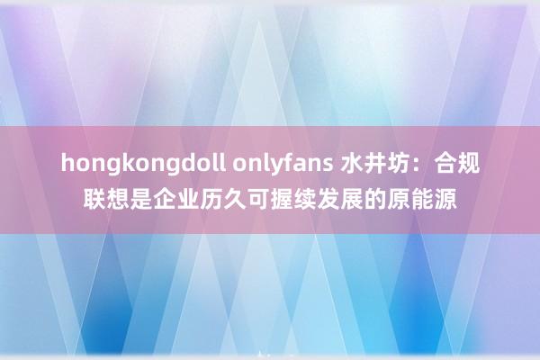 hongkongdoll onlyfans 水井坊：合规联想是企业历久可握续发展的原能源