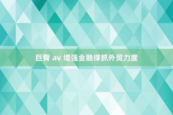 巨臀 av 增强金融撑抓外贸力度