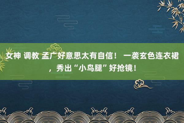 女神 调教 孟广好意思太有自信！ 一袭玄色连衣裙，秀出“小鸟腿”好抢镜！