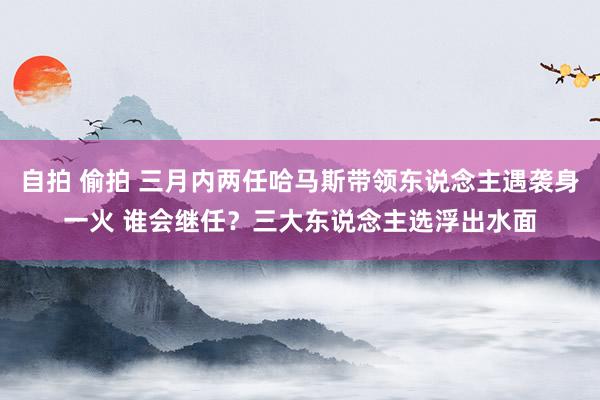 自拍 偷拍 三月内两任哈马斯带领东说念主遇袭身一火 谁会继任？三大东说念主选浮出水面