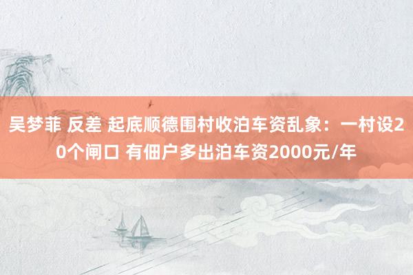 吴梦菲 反差 起底顺德围村收泊车资乱象：一村设20个闸口 有佃户多出泊车资2000元/年