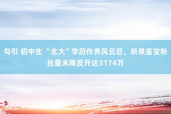 勾引 初中生 “北大”学历作秀风云后，听泉鉴宝粉丝量未降反升达3174万