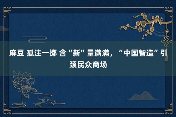 麻豆 孤注一掷 含“新”量满满，“中国智造”引颈民众商场