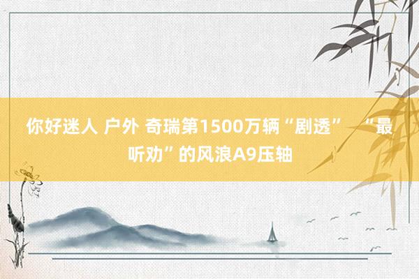 你好迷人 户外 奇瑞第1500万辆“剧透”   “最听劝”的风浪A9压轴