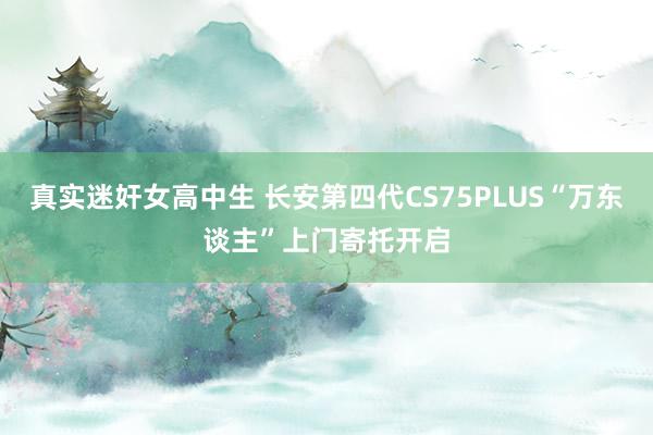 真实迷奸女高中生 长安第四代CS75PLUS“万东谈主”上门寄托开启