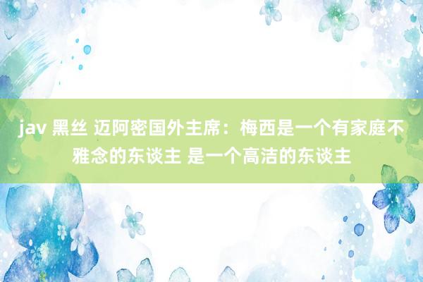 jav 黑丝 迈阿密国外主席：梅西是一个有家庭不雅念的东谈主 是一个高洁的东谈主