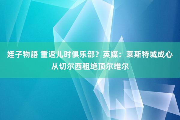 姪子物語 重返儿时俱乐部？英媒：莱斯特城成心从切尔西租绝顶尔维尔