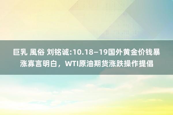 巨乳 風俗 刘铭诚:10.18—19国外黄金价钱暴涨寡言明白，WTI原油期货涨跌操作提倡