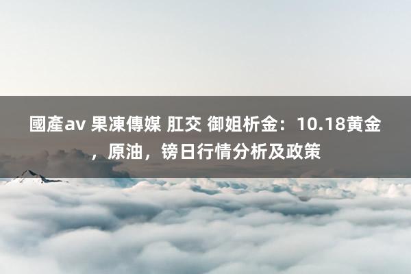 國產av 果凍傳媒 肛交 御姐析金：10.18黄金，原油，镑日行情分析及政策