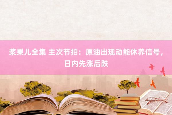 浆果儿全集 主次节拍：原油出现动能休养信号，日内先涨后跌